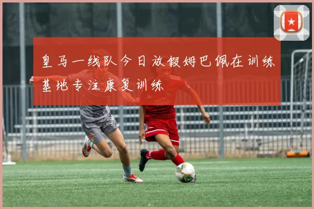 皇马一线队今日放假姆巴佩在训练基地专注康复训练