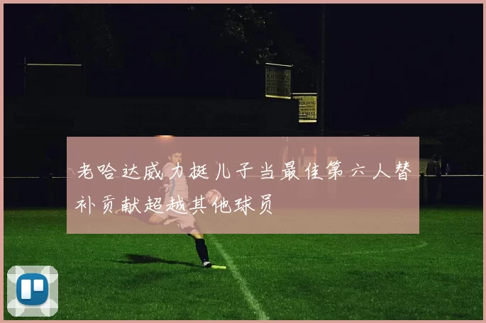 老哈达威力挺儿子当最佳第六人替补贡献超越其他球员