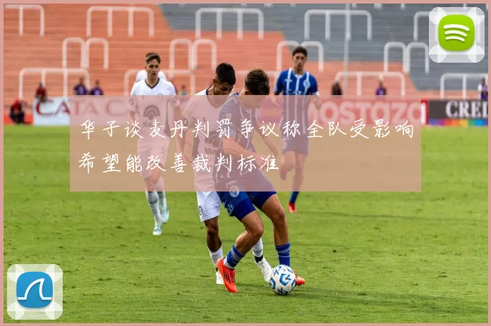 华子谈麦丹判罚争议称全队受影响希望能改善裁判标准
