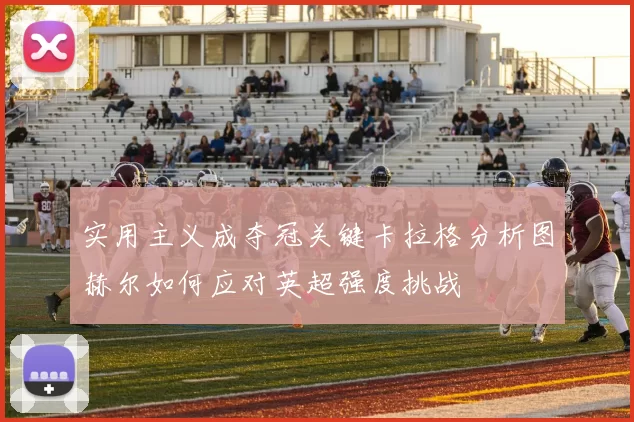 实用主义成夺冠关键卡拉格分析图赫尔如何应对英超强度挑战