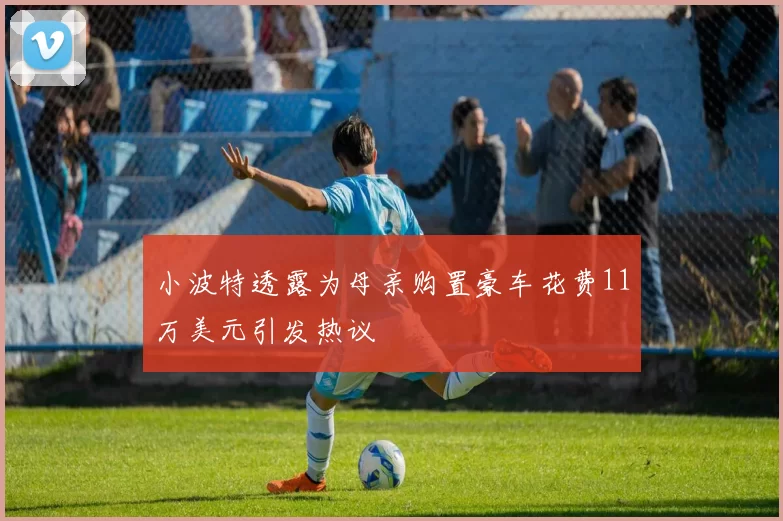 小波特透露为母亲购置豪车花费11万美元引发热议