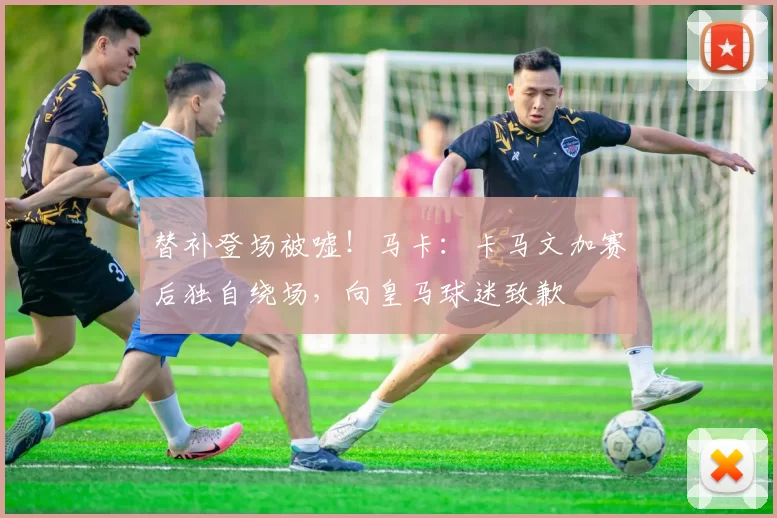 替补登场被嘘！马卡：卡马文加赛后独自绕场，向皇马球迷致歉