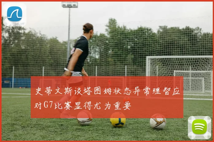 史蒂文斯谈塔图姆状态异常理智应对G7比赛显得尤为重要