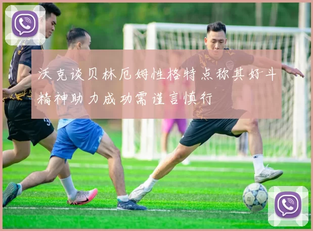 沃克谈贝林厄姆性格特点称其好斗精神助力成功需谨言慎行