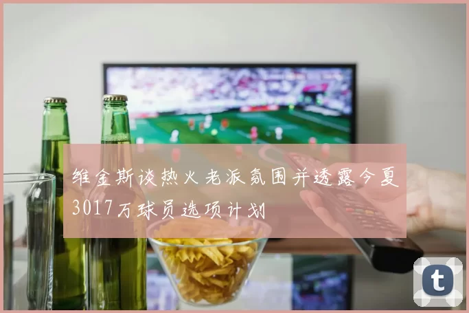 维金斯谈热火老派氛围并透露今夏3017万球员选项计划
