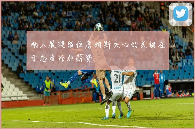 湖人展现留住詹姆斯决心的关键在于态度而非薪资