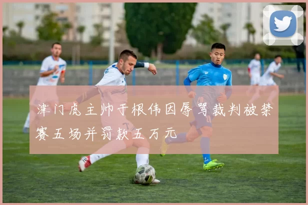 津门虎主帅于根伟因辱骂裁判被禁赛五场并罚款五万元