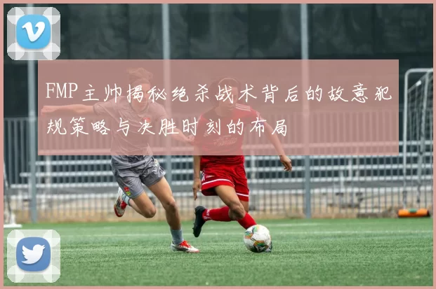 FMP主帅揭秘绝杀战术背后的故意犯规策略与决胜时刻的布局