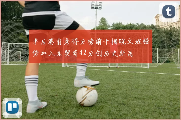 季后赛首秀得分榜前十揭晓文班强势加入东契奇42分创历史新高