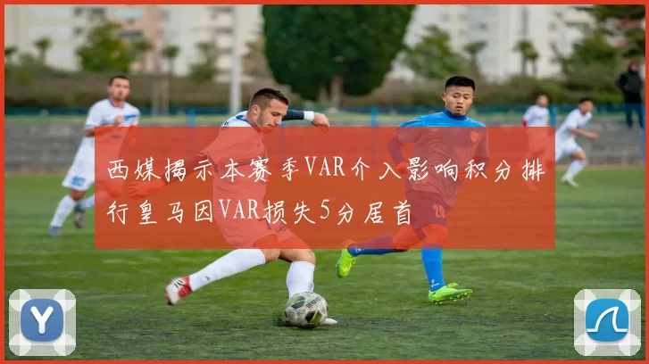 西媒揭示本赛季VAR介入影响积分排行皇马因VAR损失5分居首