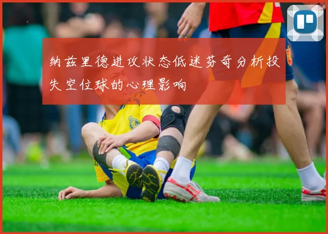 纳兹里德进攻状态低迷芬奇分析投失空位球的心理影响