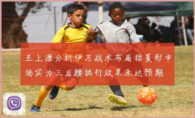 王上源分析伊万战术布局称菱形中场实为三后腰执行效果未达预期