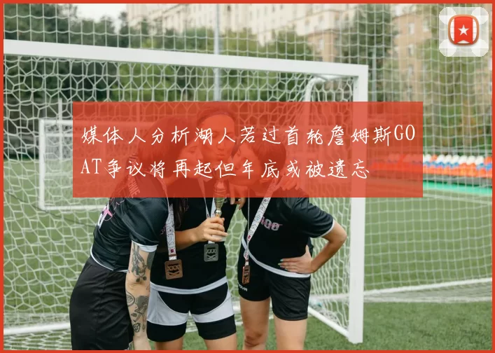 媒体人分析湖人若过首轮詹姆斯GOAT争议将再起但年底或被遗忘