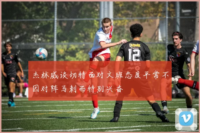 杰林威谈切特面对文班态度平常不因对阵马刺而特别兴奋