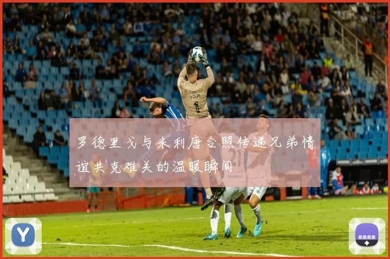 罗德里戈与米利唐合照传递兄弟情谊共克难关的温暖瞬间